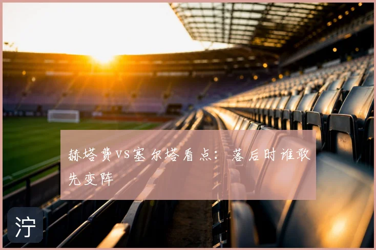赫塔费vs塞尔塔看点：落后时谁敢先变阵