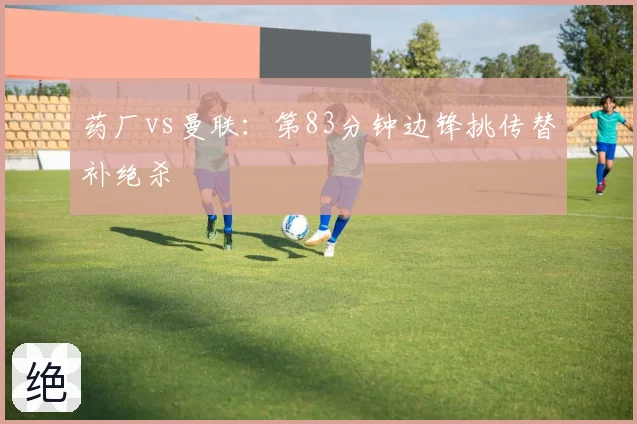 药厂vs曼联：第83分钟边锋挑传替补绝杀